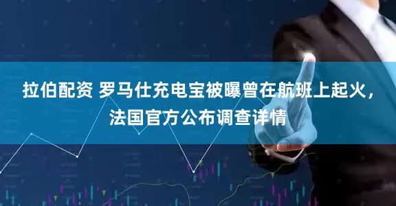 拉伯配资 罗马仕充电宝被曝曾在航班上起火，法国官方公布调查详情