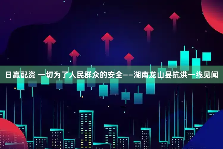 日赢配资 一切为了人民群众的安全——湖南龙山县抗洪一线见闻