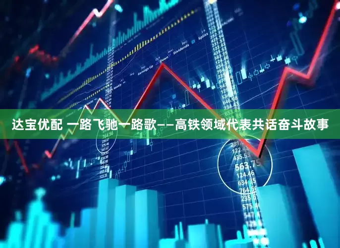 达宝优配 一路飞驰一路歌——高铁领域代表共话奋斗故事