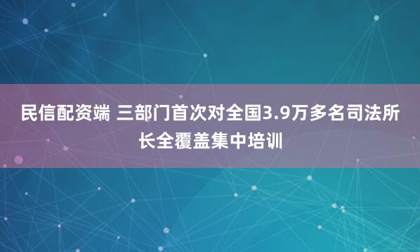 民信配资端 三部门首次对全国3.9万多名司法所长全覆盖集中培训