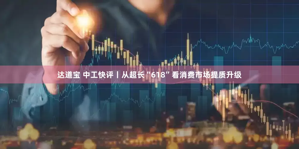 达道宝 中工快评丨从超长“618”看消费市场提质升级