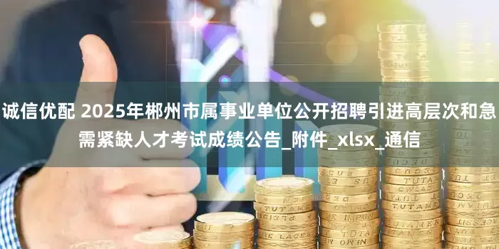 诚信优配 2025年郴州市属事业单位公开招聘引进高层次和急需紧缺人才考试成绩公告_附件_xlsx_通信