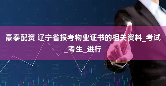 豪泰配资 辽宁省报考物业证书的相关资料_考试_考生_进行