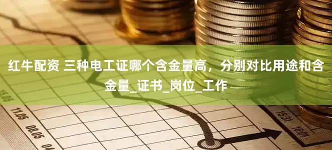 红牛配资 三种电工证哪个含金量高，分别对比用途和含金量_证书_岗位_工作