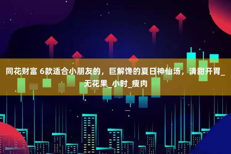 同花财富 6款适合小朋友的，巨解馋的夏日神仙汤，清甜开胃_无花果_小时_瘦肉