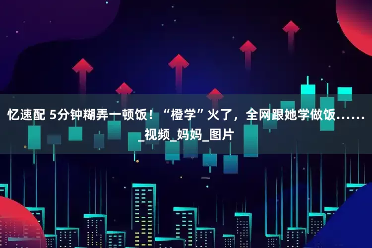 忆速配 5分钟糊弄一顿饭！“橙学”火了，全网跟她学做饭……_视频_妈妈_图片