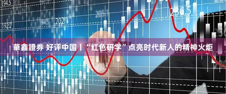 華鑫證券 好评中国丨“红色研学”点亮时代新人的精神火炬