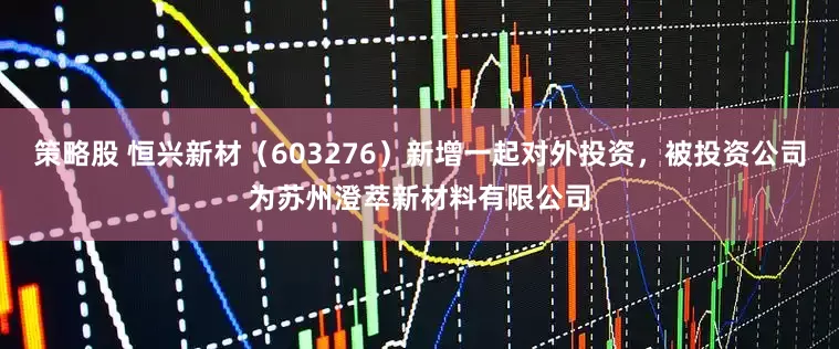 策略股 恒兴新材（603276）新增一起对外投资，被投资公司为苏州澄萃新材料有限公司