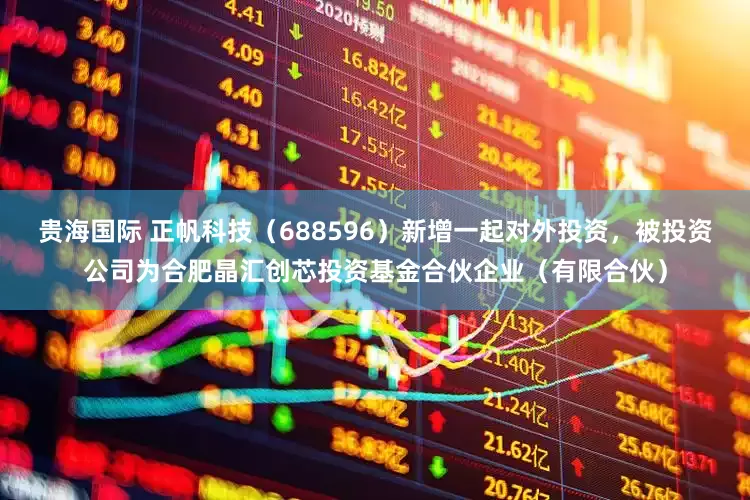 贵海国际 正帆科技（688596）新增一起对外投资，被投资公司为合肥晶汇创芯投资基金合伙企业（有限合伙）