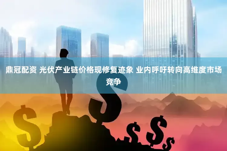 鼎冠配资 光伏产业链价格现修复迹象 业内呼吁转向高维度市场竞争
