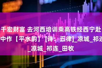千宏财富 去河西培训乘高铁经西宁赴张掖途中作【平水韵】 [诗：五律]_凉城_祁连_田牧