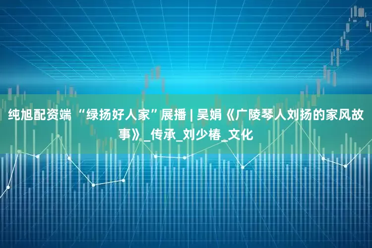 纯旭配资端 “绿扬好人家”展播 | 吴娟《广陵琴人刘扬的家风故事》_传承_刘少椿_文化