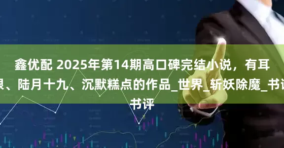 鑫优配 2025年第14期高口碑完结小说，有耳根、陆月十九、沉默糕点的作品_世界_斩妖除魔_书评