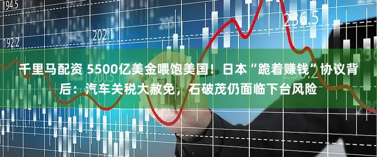 千里马配资 5500亿美金喂饱美国！日本“跪着赚钱”协议背后：汽车关税大赦免，石破茂仍面临下台风险