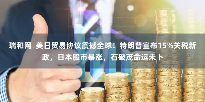 瑞和网  美日贸易协议震撼全球！特朗普宣布15%关税新政，日本股市暴涨，石破茂命运未卜