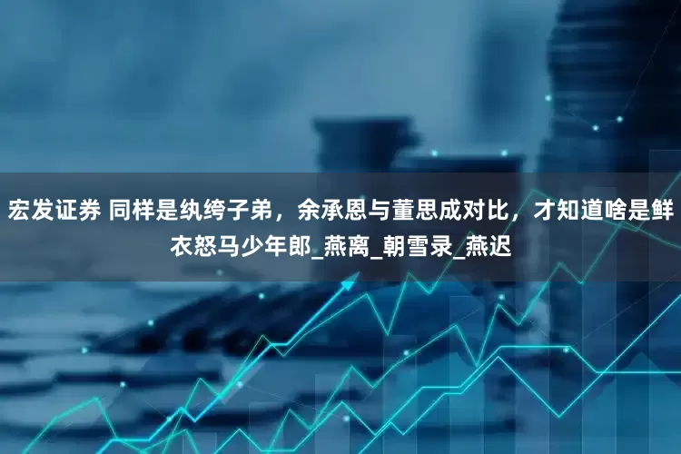 宏发证券 同样是纨绔子弟，余承恩与董思成对比，才知道啥是鲜衣怒马少年郎_燕离_朝雪录_燕迟