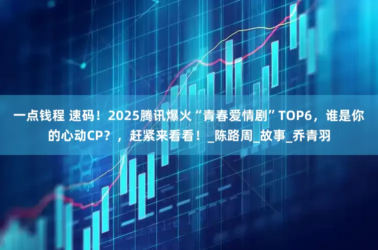 一点钱程 速码！2025腾讯爆火“青春爱情剧”TOP6，谁是你的心动CP？，赶紧来看看！_陈路周_故事_乔青羽