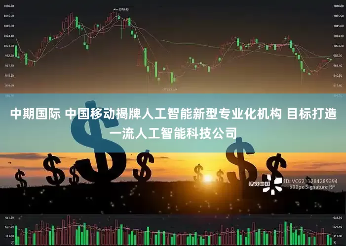 中期国际 中国移动揭牌人工智能新型专业化机构 目标打造一流人工智能科技公司