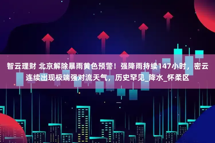 智云理财 北京解除暴雨黄色预警！强降雨持续147小时，密云连续出现极端强对流天气，历史罕见_降水_怀柔区