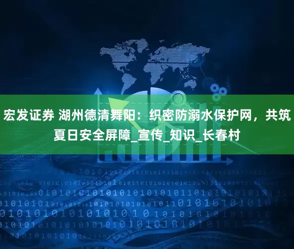 宏发证券 湖州德清舞阳：织密防溺水保护网，共筑夏日安全屏障_宣传_知识_长春村
