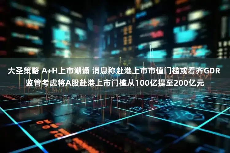 大圣策略 A+H上市潮涌 消息称赴港上市市值门槛或看齐GDR 监管考虑将A股赴港上市门槛从100亿提至200亿元
