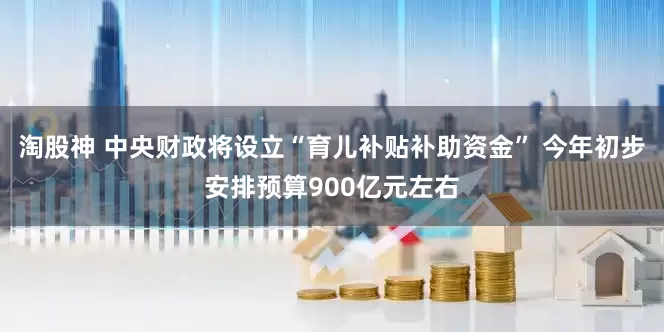 淘股神 中央财政将设立“育儿补贴补助资金” 今年初步安排预算900亿元左右