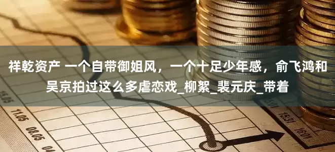 祥乾资产 一个自带御姐风，一个十足少年感，俞飞鸿和吴京拍过这么多虐恋戏_柳絮_裴元庆_带着