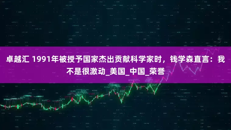 卓越汇 1991年被授予国家杰出贡献科学家时，钱学森直言：我不是很激动_美国_中国_荣誉