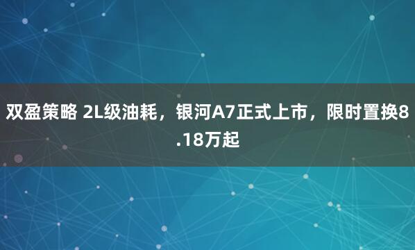 双盈策略 2L级油耗，银河A7正式上市，限时置换8.18万起