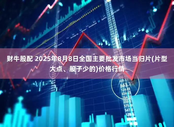 财牛股配 2025年8月8日全国主要批发市场当归片(片型大点、股子少的)价格行情