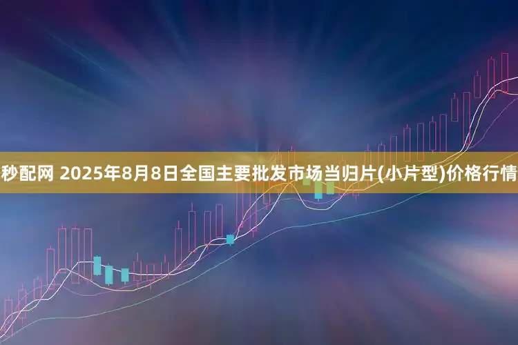 秒配网 2025年8月8日全国主要批发市场当归片(小片型)价格行情