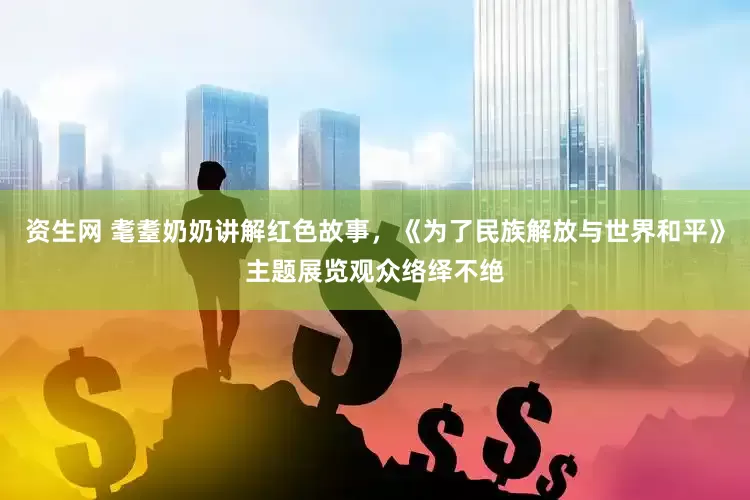 资生网 耄耋奶奶讲解红色故事，《为了民族解放与世界和平》主题展览观众络绎不绝