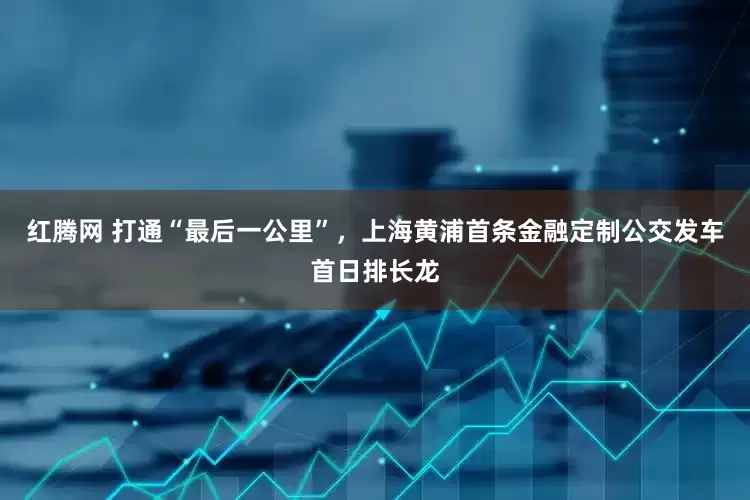 红腾网 打通“最后一公里”，上海黄浦首条金融定制公交发车首日排长龙