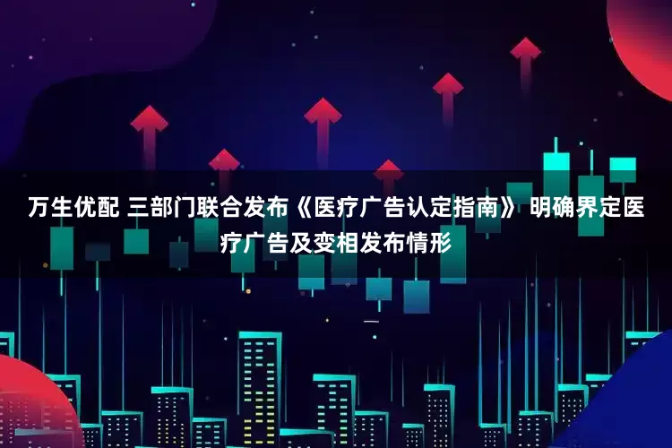 万生优配 三部门联合发布《医疗广告认定指南》 明确界定医疗广告及变相发布情形