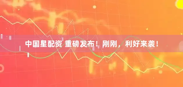 中国星配资 重磅发布！刚刚，利好来袭！