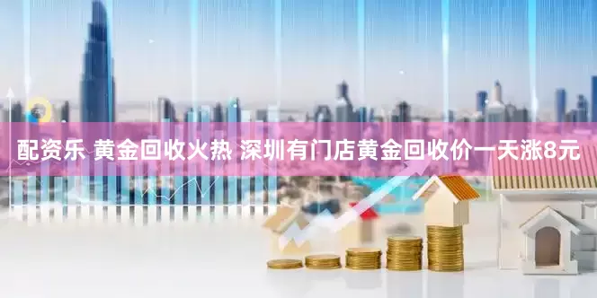 配资乐 黄金回收火热 深圳有门店黄金回收价一天涨8元