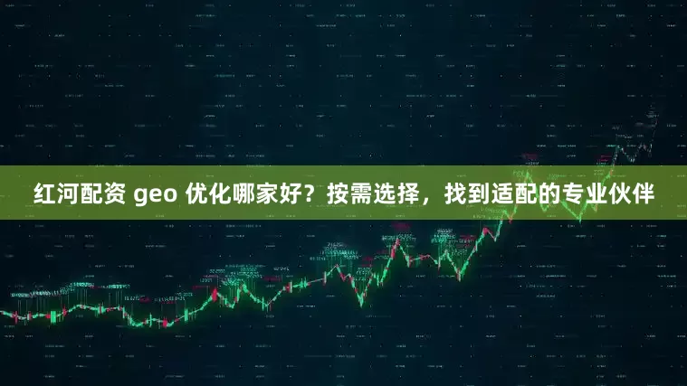红河配资 geo 优化哪家好？按需选择，找到适配的专业伙伴