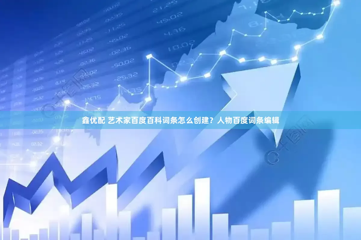 鑫优配 艺术家百度百科词条怎么创建？人物百度词条编辑