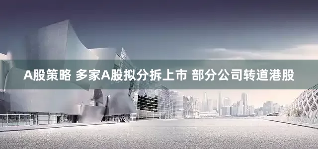 A股策略 多家A股拟分拆上市 部分公司转道港股