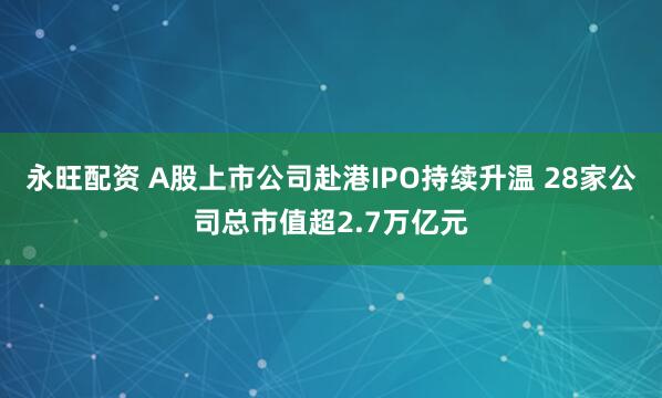 永旺配资 A股上市公司赴港IPO持续升温 28家公司总市值超2.7万亿元
